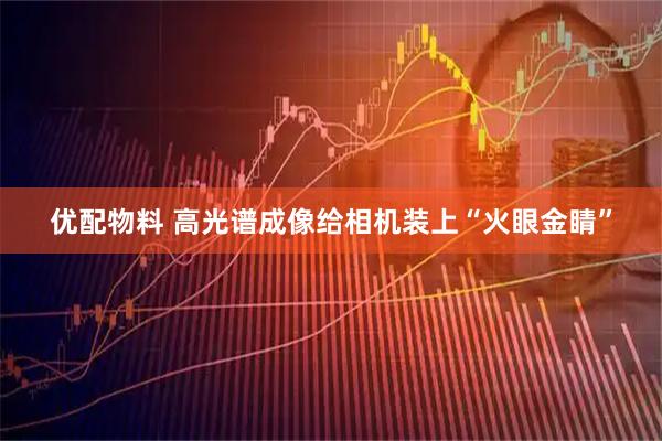 优配物料 高光谱成像给相机装上“火眼金睛”