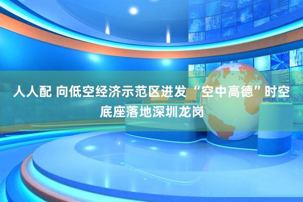 人人配 向低空经济示范区迸发 “空中高德”时空底座落地深圳龙岗