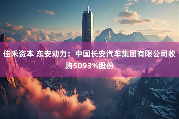 佳禾资本 东安动力：中国长安汽车集团有限公司收购5093%股份