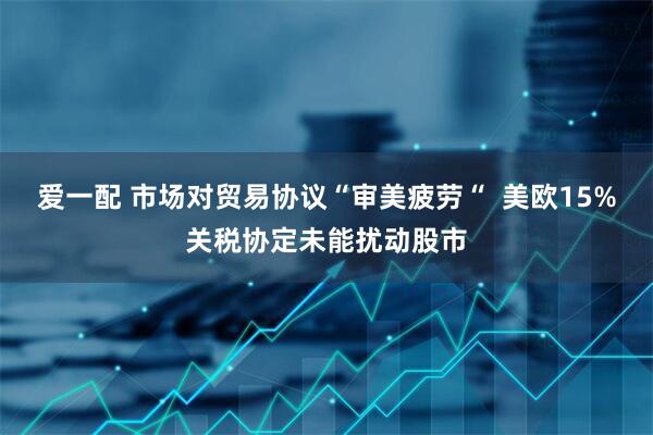 爱一配 市场对贸易协议“审美疲劳“  美欧15%关税协定未能扰动股市
