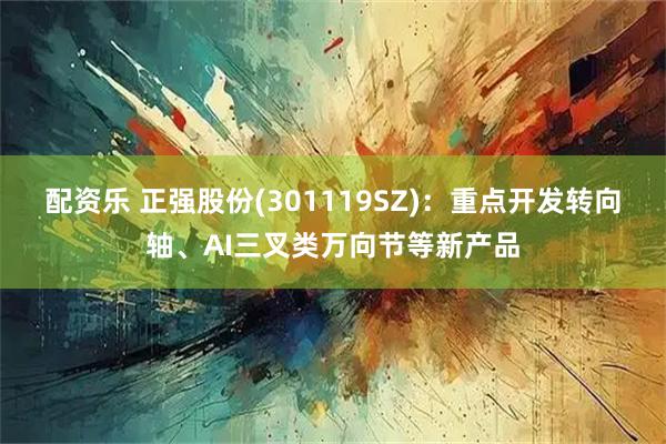 配资乐 正强股份(301119SZ)：重点开发转向轴、AI三叉类万向节等新产品