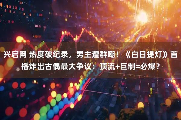 兴启网 热度破纪录，男主遭群嘲！《白日提灯》首播炸出古偶最大争议：顶流+巨制=必爆？