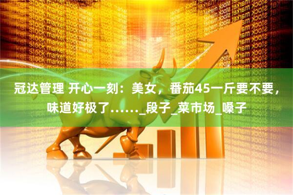 冠达管理 开心一刻：美女，番茄45一斤要不要，味道好极了……_段子_菜市场_嗓子