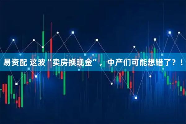 易资配 这波“卖房换现金”，中产们可能想错了？！
