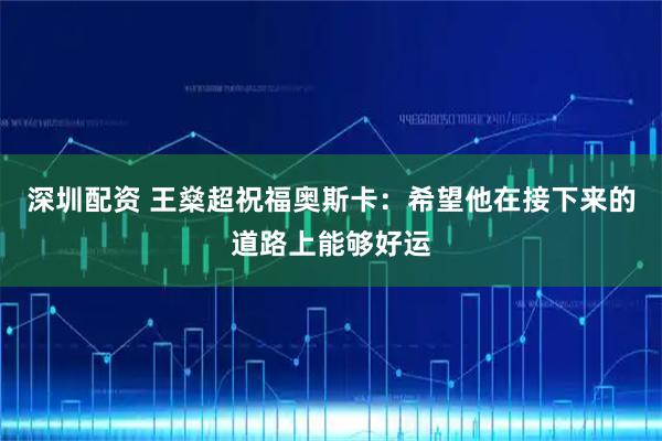 深圳配资 王燊超祝福奥斯卡：希望他在接下来的道路上能够好运
