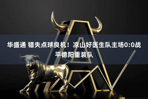 华盛通 错失点球良机！凉山好医生队主场0:0战平德阳重装队