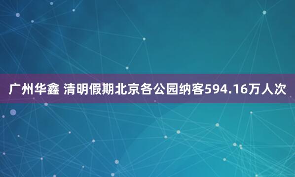 广州华鑫 清明假期北京各公园纳客594.16万人次