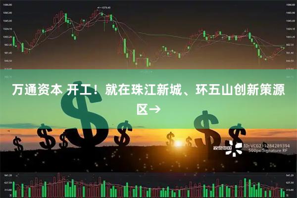 万通资本 开工！就在珠江新城、环五山创新策源区→