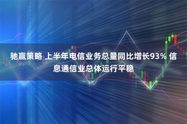 驰赢策略 上半年电信业务总量同比增长93% 信息通信业总体运行平稳