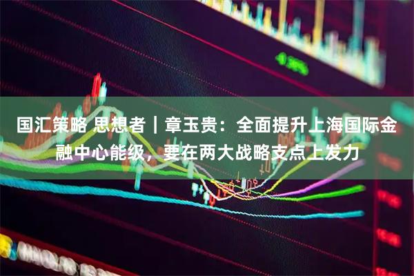 国汇策略 思想者｜章玉贵：全面提升上海国际金融中心能级，要在两大战略支点上发力