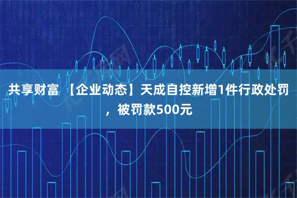 共享财富 【企业动态】天成自控新增1件行政处罚，被罚款500元